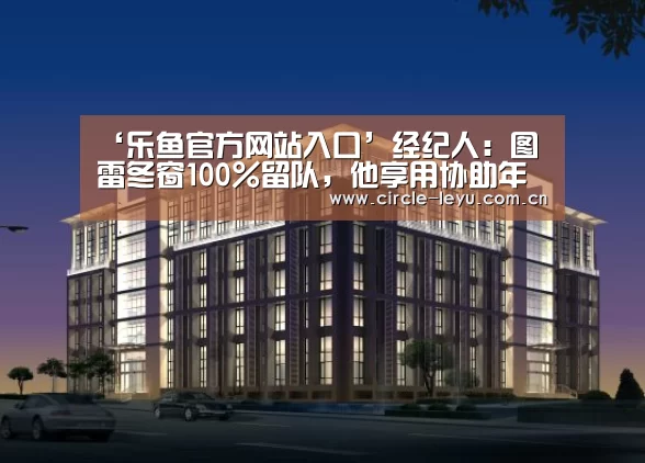 ‘乐鱼官方网站入口’经纪人:图雷冬窗100%留队,他享用协助年老人生长(图2) leyu乐鱼